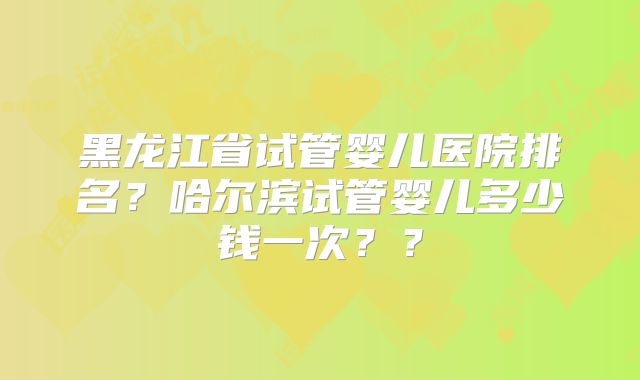 黑龙江省试管婴儿医院排名?哈尔滨试管婴儿多少钱一次??