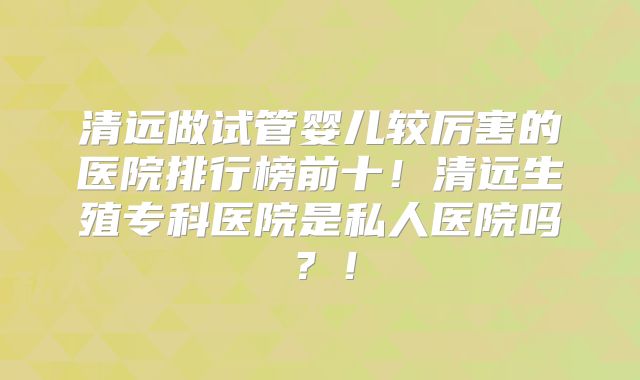 清远做试管婴儿较厉害的医院排行榜前十！清远生殖专科医院是私人医院吗？！