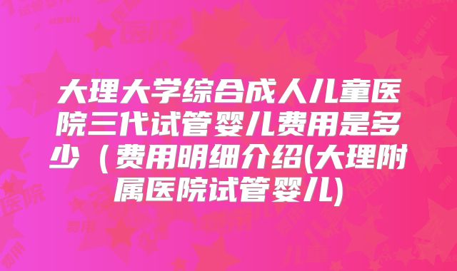 大理大学综合成人儿童医院三代试管婴儿费用是多少（费用明细介绍(大理附属医院试管婴儿)