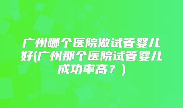 广州哪个医院做试管婴儿好(广州那个医院试管婴儿成功率高？)