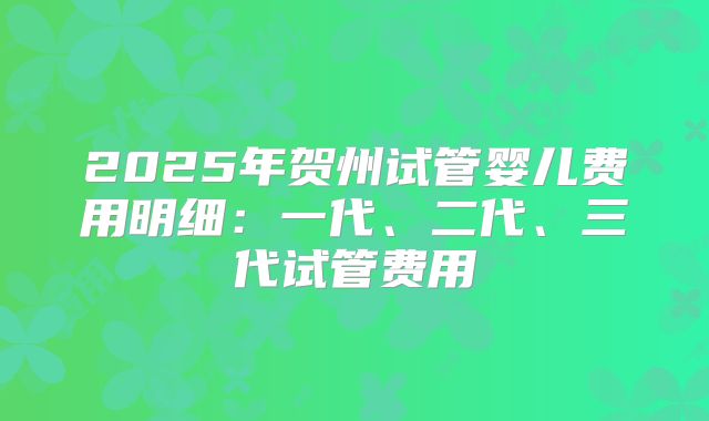 2025年贺州试管婴儿费用明细：一代、二代、三代试管费用