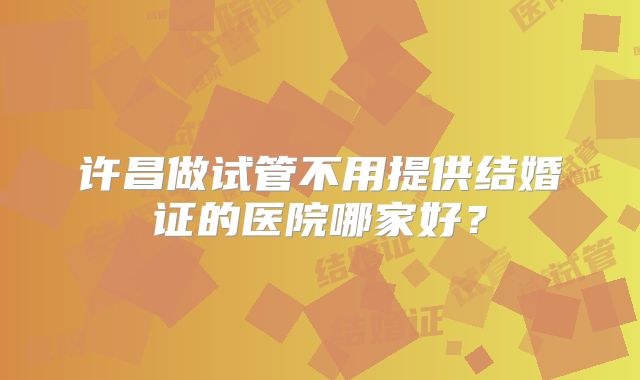 许昌做试管不用提供结婚证的医院哪家好？