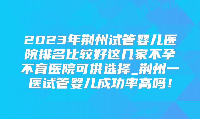 2023年荆州试管婴儿医院排名比较好这几家不孕不育医院可供选择_荆州一医试管婴儿成功率高吗！