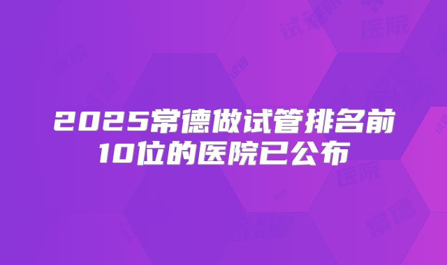 2025常德做试管排名前10位的医院已公布