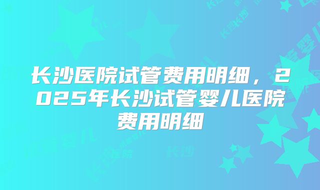 长沙医院试管费用明细,2025年长沙试管婴儿医院费用明细