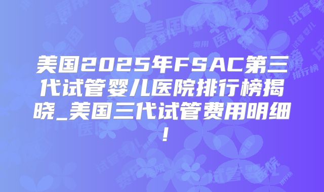 美国2025年FSAC第三代试管婴儿医院排行榜揭晓_美国三代试管费用明细！