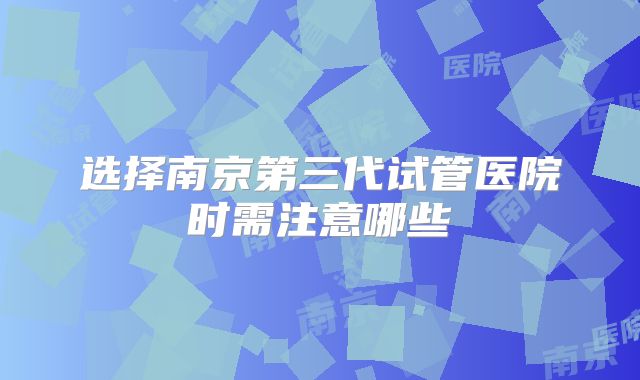 选择南京第三代试管医院时需注意哪些