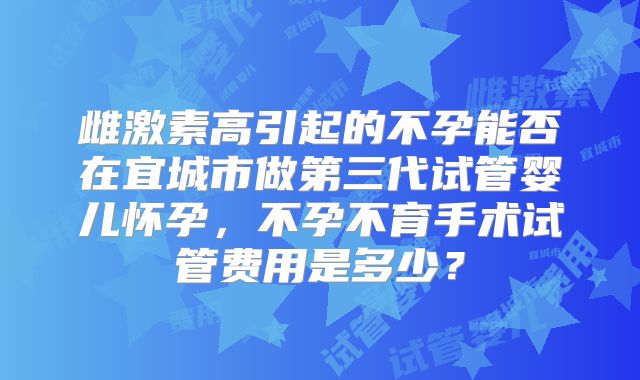 雌激素高引起的不孕能否在宜城市做第三代试管婴儿怀孕，不孕不育手术试管费用是多少？