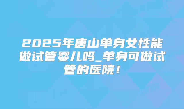 2025年唐山单身女性能做试管婴儿吗_单身可做试管的医院！