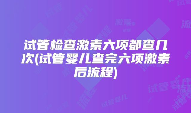 试管检查激素六项都查几次(试管婴儿查完六项激素后流程)