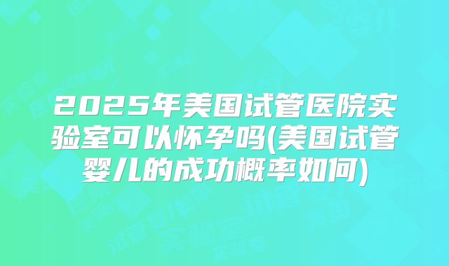 2025年美国试管医院实验室可以怀孕吗(美国试管婴儿的成功概率如何)