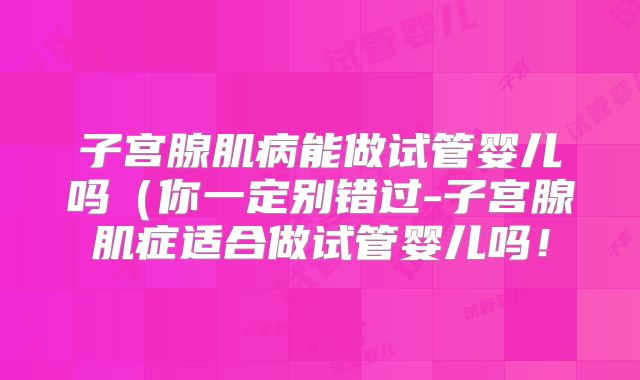 子宫腺肌病能做试管婴儿吗（你一定别错过-子宫腺肌症适合做试管婴儿吗！