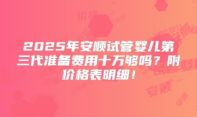 2025年安顺试管婴儿第三代准备费用十万够吗？附价格表明细！