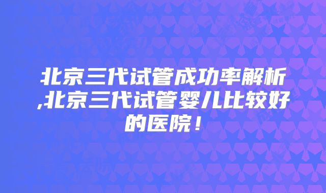 北京三代试管成功率解析,北京三代试管婴儿比较好的医院!