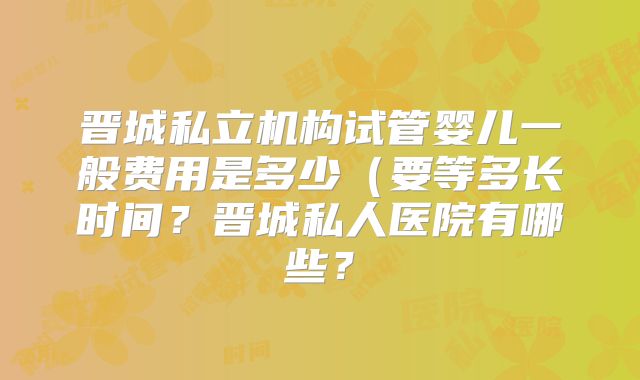 晋城私立机构试管婴儿一般费用是多少（要等多长时间？晋城私人医院有哪些？