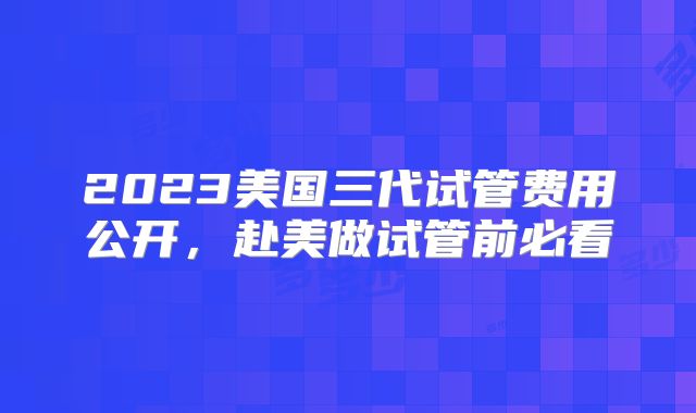 2023美国三代试管费用公开，赴美做试管前必看