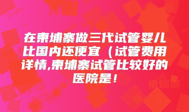 在柬埔寨做三代试管婴儿比国内还便宜(试管费用详情,柬埔寨试管比较好的医院是!