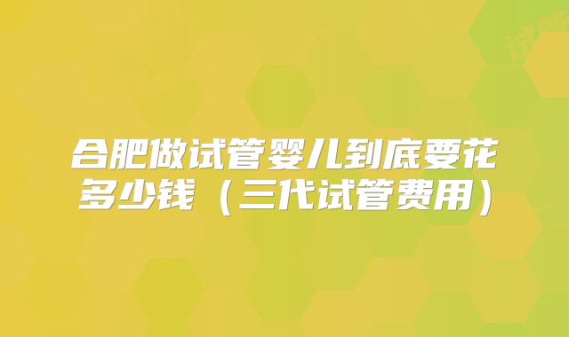 合肥做试管婴儿到底要花多少钱（三代试管费用）