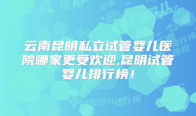 云南昆明私立试管婴儿医院哪家更受欢迎,昆明试管婴儿排行榜！