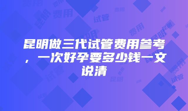 昆明做三代试管费用参考，一次好孕要多少钱一文说清