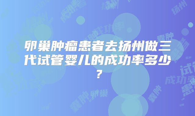卵巢肿瘤患者去扬州做三代试管婴儿的成功率多少？