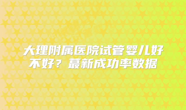 大理附属医院试管婴儿好不好?蕞新成功率数据