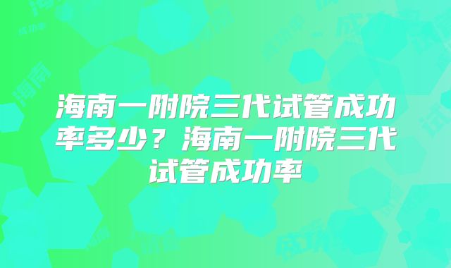 海南一附院三代试管成功率多少？海南一附院三代试管成功率