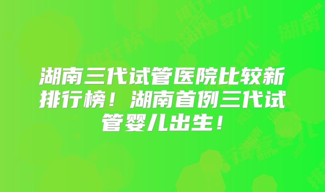 湖南三代试管医院比较新排行榜！湖南首例三代试管婴儿出生！