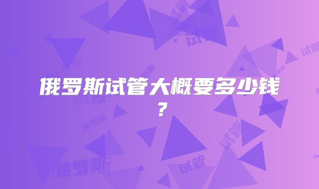 俄罗斯试管大概要多少钱？