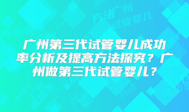 广州第三代试管婴儿成功率分析及提高方法探究？广州做第三代试管婴儿？