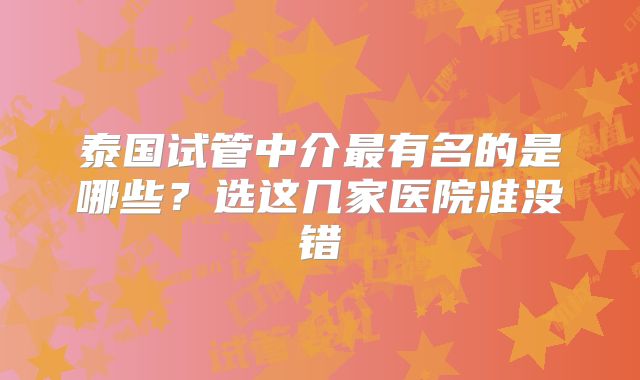 泰国试管中介最有名的是哪些？选这几家医院准没错