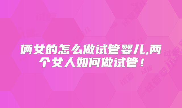 俩女的怎么做试管婴儿,两个女人如何做试管!