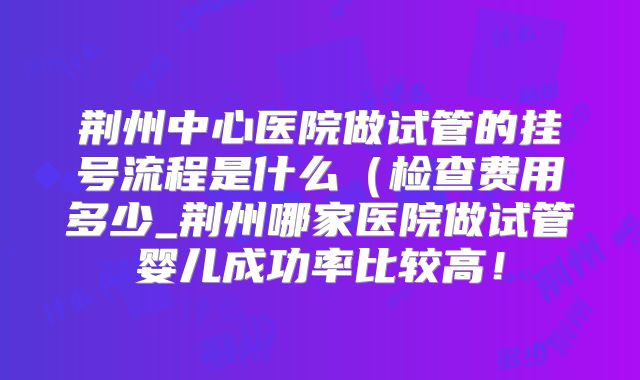 荆州中心医院做试管的挂号流程是什么（检查费用多少_荆州哪家医院做试管婴儿成功率比较高！