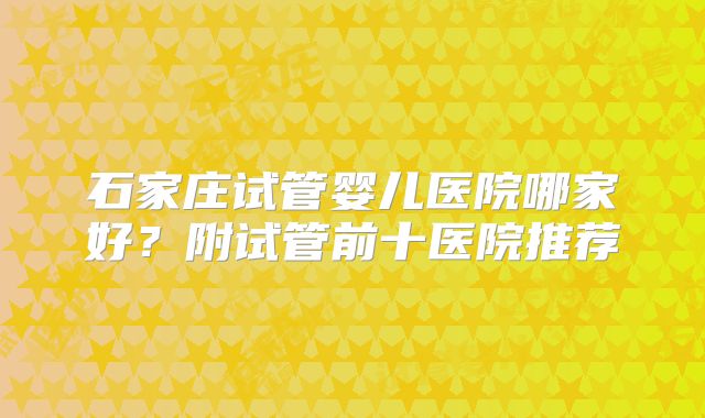 石家庄试管婴儿医院哪家好？附试管前十医院推荐