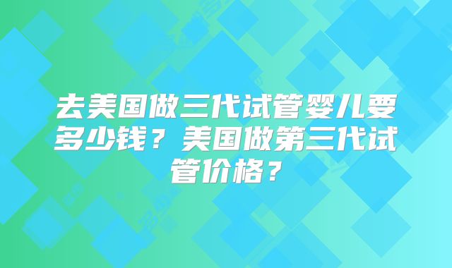 去美国做三代试管婴儿要多少钱?美国做第三代试管价格?