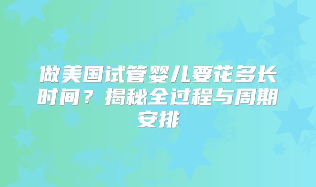 做美国试管婴儿要花多长时间？揭秘全过程与周期安排