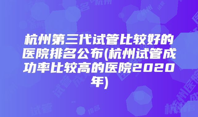 杭州第三代试管比较好的医院排名公布(杭州试管成功率比较高的医院2020年)
