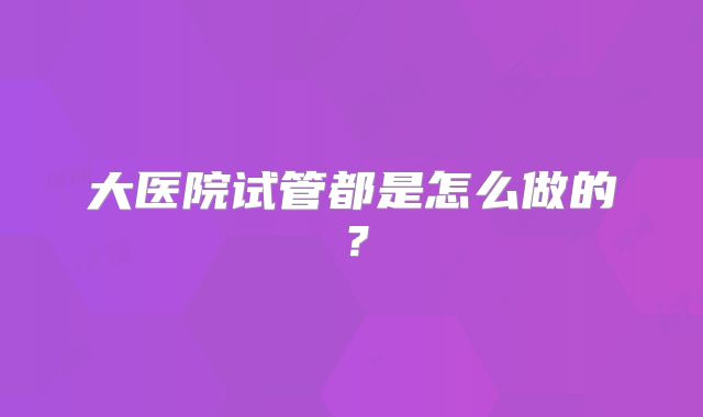 大医院试管都是怎么做的?