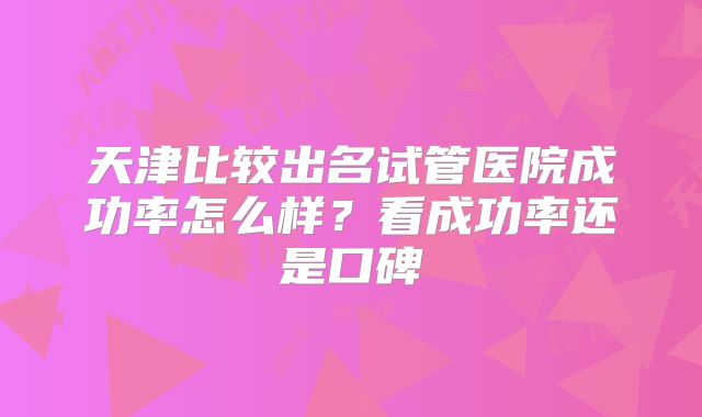 天津比较出名试管医院成功率怎么样？看成功率还是口碑