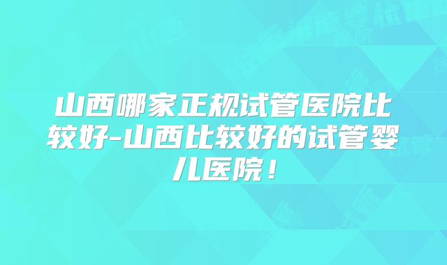山西哪家正规试管医院比较好-山西比较好的试管婴儿医院！