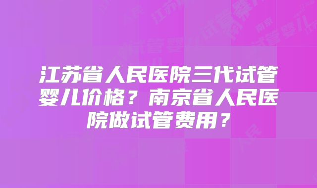江苏省人民医院三代试管婴儿价格？南京省人民医院做试管费用？