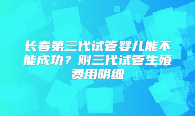 长春第三代试管婴儿能不能成功？附三代试管生殖费用明细