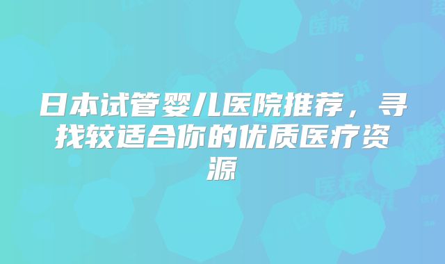 日本试管婴儿医院推荐，寻找较适合你的优质医疗资源