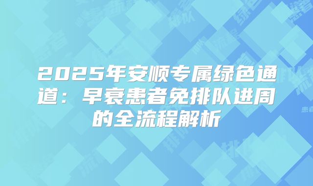 2025年安顺专属绿色通道:早衰患者免排队进周的全流程解析