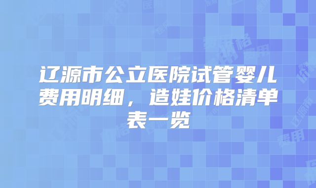 辽源市公立医院试管婴儿费用明细，造娃价格清单表一览