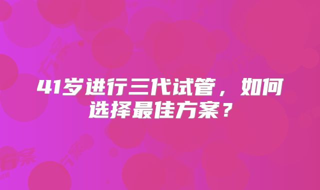 41岁进行三代试管，如何选择最佳方案？