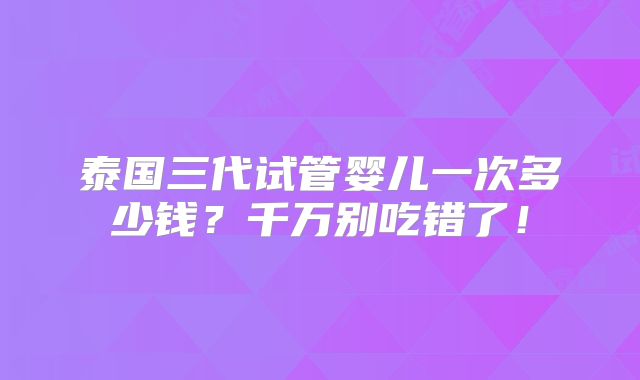 泰国三代试管婴儿一次多少钱?千万别吃错了!