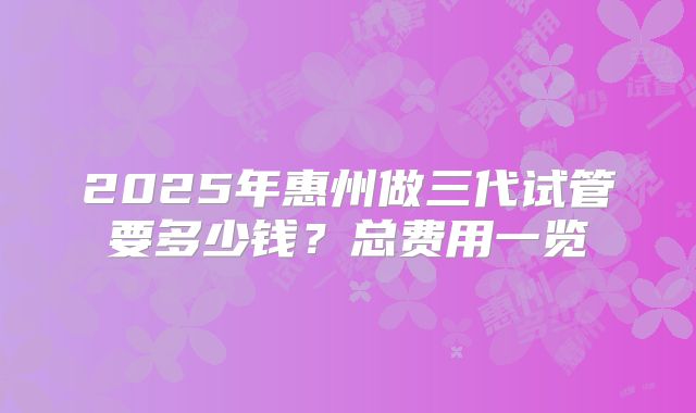 2025年惠州做三代试管要多少钱？总费用一览