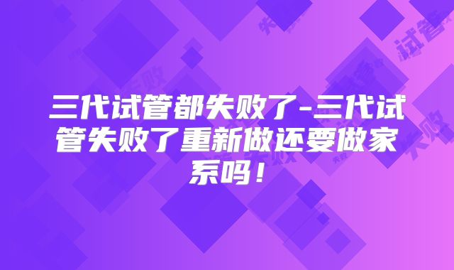 三代试管都失败了-三代试管失败了重新做还要做家系吗！