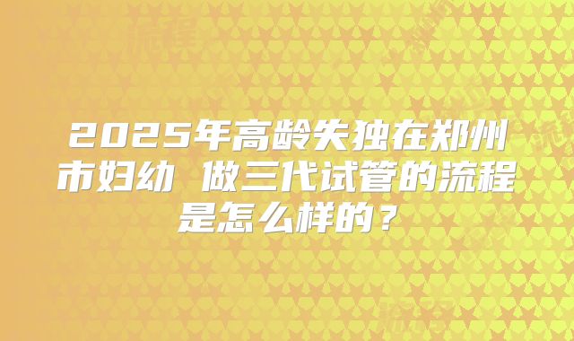2025年高龄失独在郑州市妇幼 做三代试管的流程是怎么样的?